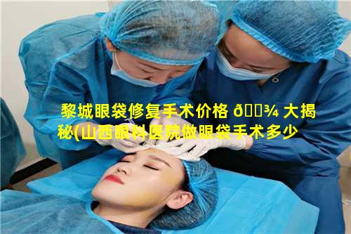 黎城眼袋修复手术价格 🌾 大揭秘(山西眼科医院做眼袋手术多少钱)